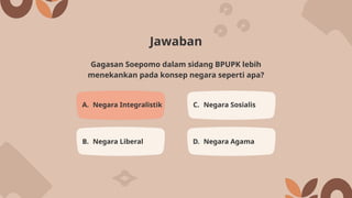 Jawaban
A. Negara Integralistik C. Negara Sosialis
B. Negara Liberal D. Negara Agama
Gagasan Soepomo dalam sidang BPUPK lebih
menekankan pada konsep negara seperti apa?
 
