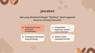 Jawaban
A. Musyawarah demi
mencapai
kesepakatan.
C. Pengambilan
keputusan melalui
suara terbanyak
B. Pembagian kekuasaan
yang seimbang.
D. Diskusi untuk
mengatasi konflik
Apa yang dimaksud dengan “Mufakat” dalam gagasan
Sukarno tentang Pancasila?
 