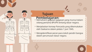 • Memahami gagasan-gagasan yang muncul dalam
sidang pertama BPUPK tentang dasar negara.
• Menjelaskan konsep Pancasila yang dikemukakan
oleh Soekarno dalam pidato 1 Juni 1945.
• Mengidentifikasi peran para tokoh pendiri bangsa
dalam perumusan dasar negara.
Tujuan
Pembelajaran:
 