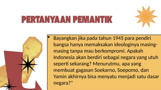  Bayangkan jika pada tahun 1945 para pendiri
bangsa hanya memaksakan ideologinya masing-
masing tanpa mau berkompromi. Apakah
Indonesia akan berdiri sebagai negara yang utuh
seperti sekarang? Menurutmu, apa yang
membuat gagasan Soekarno, Soepomo, dan
Yamin akhirnya bisa menyatu menjadi satu dasar
negara?"
 