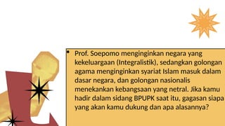 Prof. Soepomo menginginkan negara yang
kekeluargaan (Integralistik), sedangkan golongan
agama menginginkan syariat Islam masuk dalam
dasar negara, dan golongan nasionalis
menekankan kebangsaan yang netral. Jika kamu
hadir dalam sidang BPUPK saat itu, gagasan siapa
yang akan kamu dukung dan apa alasannya?
 