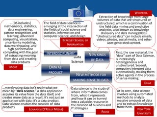 Data
Science
NEW KINDS
OF DATA
INTERDISCIPLINARY
DATA AS
PRODUCT
NEW METHODS FOR
MAKING-SENSE TO DATA
LOUKADIS (O’REILLY MEDIA)
…merely using data isn’t really what we
mean by “data science.” A data application
acquires its value from the data itself, and
creates more data as a result. It’s not just an
application with data; it’s a data product.
Data science enables the creation of data
products
...[DS includes]
mathematics, statistics,
data engineering,
pattern recognition and
learning, advanced
computing,visualization,
uncertainty modeling,
data warehousing, and
high performance
computing with the goal
of extracting meaning
from data and creating
data products
MOUT
Data science is the study of
where information comes
from, what it represents
and how it can be turned
into a valuable resource in
the creation of business and
IT strategies
ROUSE
volumes of data that are structured or
unstructured, which is a continuation of
the field data mining and predictive
analytics, also known as knowledge
discovery and data mining (KDD).
"Unstructured data" can include emails,
videos, photos, social media, and other
user-generated content.
The field of data science is
emerging at the intersection of
the fields of social science and
statistics, information and
computer science, and design
BERKELEY SCHOOL OF
INFORMATION
WIKIPEDIA
Extraction of knowledge from large
First, the raw material, the
“data” part of Data Science,
is increasingly
heterogeneous and
unstructured. Second,
computers interpret data
automatically, makingthem
active agents in the process
of sense making.
At its core, data science
involves using automated
methods to analyze
massive amounts of data
and to extract knowledge
from them.
NEW YORK
UNIVERSITY
DHAR
Eurostat
 