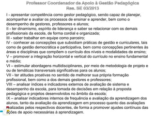 I - apresentar competência como gestor pedagógico, sendo capaz de planejar,
acompanhar e avaliar os processos de ensinar e aprender, bem como o
desempenho de gestores, professores e alunos;
II - ter dinamismo, espírito de liderança e saber se relacionar com os demais
profissionais da escola, de forma cordial e organizada;
III - saber trabalhar em equipe como parceiro;
IV - conhecer as concepções que subsidiam práticas de gestão e curriculares, tais
como de gestão democrática e participativa, bem como concepções pertinentes às
áreas e disciplinas que compõem o currículo dos níveis e modalidades de ensino;
V – promover a integração horizontal e vertical do currículo no ensino fundamental
e médio;
VI – estimular abordagens multidisciplinares, por meio de metodologia de projeto e
ou de temáticas transversais significativas para os alunos;
VII - ter atitudes proativas no sentido de melhorar sua própria formação
profissional, bem como a dos demais gestores e professores;
VIII – analisar índices e indicadores externos de avaliação de sistema e
desempenho da escola, para tomada de decisões em relação à proposta
pedagógica e projetos desenvolvidos no âmbito da escola;
IX – analisar indicadores internos de frequência e avaliação da aprendizagem dos
alunos, tanto da avaliação da aprendizagem em processo quanto das avaliações
realizadas pelos respectivos docentes, de forma a promover ajustes contínuos das
ações de apoio necessárias à aprendizagem.

 