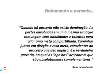 “Quando há parceria não existe dominação. As
partes envolvidas em uma mesma situação
comungam suas habilidades e talentos para
criar uma meta compartilhada. Caminhar
juntos em direção a essa meta, conscientes do
processo que isso implica, é a verdadeira
parceria, na qual os “opostos” descobrem que
são absolutamente complementares.”
Autor desconhecido

 