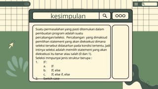 Suatu permasalahan yang pasti ditemukan dalam
pembuatan program adalah suatu
percabangan/seleksi. Percabangan yang dimaksud
pemilihan statement yang akan dieksekusi dimana
seleksi tersebut didasarkan pada kondisi tertentu. Jadi
intinya seleksi adalah memilih statement yang akan
dieksekusi itu benar atau salah (0 dan 1).
Seleksi mmpunyai jenis struktur berupa :
1. If :
a. If
b. If, else
c. If, else if, else
2. Switch-case
kesimpulan
 