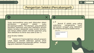 Pengertian Seleksi (Percabangan)
Suatu permasalahan yang pasti ditemukan dalam
pembuatan program adalah suatu
percabangan/seleksi. Percabangan yang dimaksud
pemilihan statement yang akan dieksekusi dimana
seleksi tersebut didasarkan pada kondisi tertentu.
Jadi intinya seleksi adalah memilih statement yang
akan dieksekusi itu benar atau salah (0 dan 1).
Jenis Struktur Seleksi
1. IF
Statement if memungkinkan sebuah program
untuk dapat memilih beberapa operasi untuk
dieksekusi, berdasarkan beberapa pilihan. Terdapat
tiga jenis statement If diantaranya :
a. If
Bentuk If adalah yang paling
sederhana, mengandung suatu
pernyataan tunggal yang dieksekusi
jika ekspresi bersyarat adalah benar.
Sintaks dasar :
If (ekspresi_kondisional) {
statement1;
statement2;
…
}
 