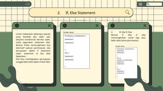 Untuk melakukan beberapa operasi
yang berbeda jika salah satu
ekspresi kondisional bernilai salah,
maka digunakan statement else.
Bentuk if-else memungkinkan dua
alternatif operasi pemrosesan. Jika
pernyataan dalam if statement
salah, statement di lain blok
dijalankan.
Kita bisa mendapatkan pernyataan
tunggal blok kode dalam if-else blok.
2. If, Else Statement
3. If, Else If, Else
Bentuk if, else if, else
memungkinkan untuk tiga atau
lebih alternative pemrosesan.
Sintaks dasar:
If (ekspresi_kondisional) {
statement1;
statement2;
…
}
else {
statement1;
statement2;
…
}
Sintaks dasar:
If (ekspresi_kondisional) {
statement1;
statement2;
…
}
else if
(ekspresi_kondisional){
statement1;
statement2;
…
}
else {
statement1;
statement2;
…
}
 