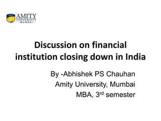 Discussion on financial
institution closing down in India
By -Abhishek PS Chauhan
Amity University, Mumbai
MBA, 3rd semester
 