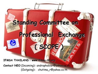 Standing Committee on  Professional  Exchange   ( SCOPE ) IFMSA THAILAND   :   www.ifmsa-th.org   Contact NEO   (Incoming) :  [email_address]   (Outgoing) :   [email_address] . co . th 