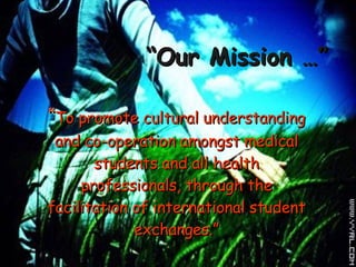 “ Our Mission …” “ To promote cultural understanding and co-operation amongst medical students and all health professionals, through the facilitation of international student exchanges.” 