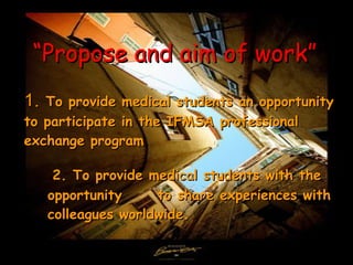 “ Propose and aim of work”   1 .   To provide medical students an opportunity to participate in the IFMSA professional exchange program 2.  To provide medical students with the opportunity  to share experiences with colleagues worldwide. 