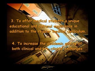 4.  To increase the academic quality of both clinical and pre-clinical exchanges 3.  To offer medical students a unique educational and cultural experience in addition to the regular medical curriculum. 