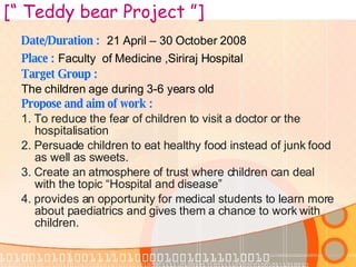 Date/Duration :   21 April – 30 October 2008 Place :   Faculty  of Medicine ,Siriraj Hospital Target Group : The children age during 3-6 years old Propose and aim of work : 1.  T o reduce the fear of children to visit a doctor or the hospitalisation   2. Persuade children to eat healthy food instead of junk food as well as sweets. 3. C reate an atmosphere of trust where children can deal with the topic “Hospital and disease”   4.  provides an opportunity for medical students to learn more about paediatrics and gives them a chance to work with children.  [“ Teddy bear Project ”] 