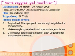 Date/Duration:  31 March – 31 August 2008 [ cooperative with AMSA ,Asian Medical Students’ Association ] Place :   Department store Target Group:  All Thais Propose and aim of work : To push All Thais people to eat enough vegetable  for being healthy. Make everybody realize how important vegetable are. Give useful details about good of each vegetable for anyone who interested.   [“ more veggies, get healthier ”] 