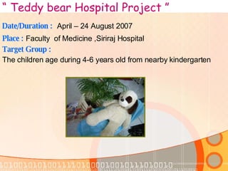 “  Teddy bear Hospital Project ” Date/Duration :   April – 24 August 2007 Place :   Faculty  of Medicine ,Siriraj Hospital Target Group : The children age during 4-6 years old from nearby kindergarten 