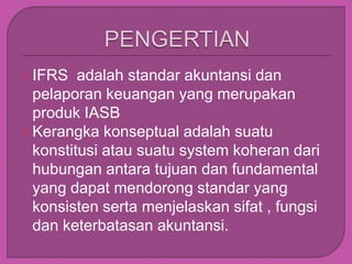 IFRS adalah standar akuntansi dan
pelaporan keuangan yang merupakan
produk IASB
Kerangka konseptual adalah suatu
konstitusi atau suatu system koheran dari
hubungan antara tujuan dan fundamental
yang dapat mendorong standar yang
konsisten serta menjelaskan sifat , fungsi
dan keterbatasan akuntansi.
 