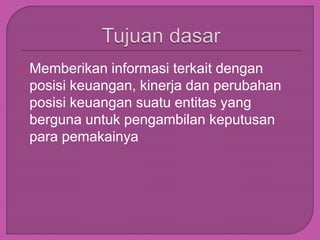 Memberikan informasi terkait dengan
posisi keuangan, kinerja dan perubahan
posisi keuangan suatu entitas yang
berguna untuk pengambilan keputusan
para pemakainya
 