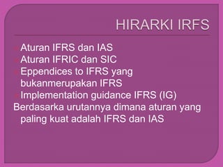 Aturan IFRS dan IAS
Aturan IFRIC dan SIC
Eppendices to IFRS yang
bukanmerupakan IFRS
Implementation guidance IFRS (IG)
Berdasarka urutannya dimana aturan yang
paling kuat adalah IFRS dan IAS
 