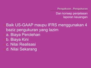 Dan konsep penjelasan
laporan keuangan
Baik US-GAAP maupu IFRS menggunakan 4
baziz pengukuran yang lazim
a. Biaya Perolehan
b. Biaya Kini
c. Nilai Realisasi
d. Nilai Sekarang
 
