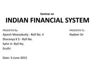 PRESENTED By: PRESENTED To:
Ajeesh Moosakutty - Roll No. 4 Nadeer Sir
Sharanya K S - Roll No.
Sahir A- Roll No.
Sruthi
Date: 3-June-2015
Seminar on
INDIAN FINANCIAL SYSTEM
 