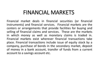 FINANCIAL MARKETS
Financial market deals in financial securities (or financial
instruments) and financial services. Financial markets are the
centers or arrangements that provide facilities for buying and
selling of financial claims and services. These are the markets
in which money as well as monetary claims is traded in.
Financial markets exist wherever financial transactions take
place. Financial transactions include issue of equity stock by a
company, purchase of bonds in the secondary market, deposit
of money in a bank account, transfer of funds from a current
account to a savings account etc.
 