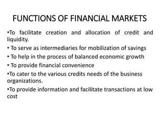 FUNCTIONS OF FINANCIAL MARKETS
•To facilitate creation and allocation of credit and
liquidity.
• To serve as intermediaries for mobilization of savings
• To help in the process of balanced economic growth
• To provide financial convenience
•To cater to the various credits needs of the business
organizations.
•To provide information and facilitate transactions at low
cost
 