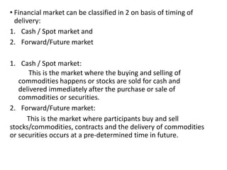• Financial market can be classified in 2 on basis of timing of
delivery:
1. Cash / Spot market and
2. Forward/Future market
1. Cash / Spot market:
This is the market where the buying and selling of
commodities happens or stocks are sold for cash and
delivered immediately after the purchase or sale of
commodities or securities.
2. Forward/Future market:
This is the market where participants buy and sell
stocks/commodities, contracts and the delivery of commodities
or securities occurs at a pre-determined time in future.
 