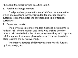 • Financial Market is further classified into 2.
1. Foreign exchange market:
Foreign exchange market is simply defined as a market in
which one country’s currency is traded for another country’s
currency. It is a market for the purchase and sale of foreign
currencies.
1. Derivatives market:
The derivatives are most modern financial instruments in
hedging risk. The individuals and firms who wish to avoid or
reduce risk can deal with the others who are willing to accept the
risk for a price. A common place where such transactions take
place is called the derivative market.
The important types of derivatives are forwards, futures,
options, swaps, etc.
 