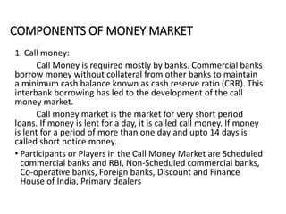 COMPONENTS OF MONEY MARKET
1. Call money:
Call Money is required mostly by banks. Commercial banks
borrow money without collateral from other banks to maintain
a minimum cash balance known as cash reserve ratio (CRR). This
interbank borrowing has led to the development of the call
money market.
Call money market is the market for very short period
loans. If money is lent for a day, it is called call money. If money
is lent for a period of more than one day and upto 14 days is
called short notice money.
• Participants or Players in the Call Money Market are Scheduled
commercial banks and RBI, Non-Scheduled commercial banks,
Co-operative banks, Foreign banks, Discount and Finance
House of India, Primary dealers
 