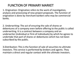 FUNCTION OF PRIMARY MARKET
1. Origination: Origination refers to the work of investigation,
analysis and processing of new project proposals. The function of
origination is done by merchant bankers who may be commercial
banks.
2. Underwriting: The act of ensuring the sale of shares or
debentures of a company even before offering to the public is called
underwriting. It is a contract between a company and an
underwriter (individual or firm of individuals) by which he agrees to
undertake that part of shares or debentures which has not been
subscribed by the public.
3.Distribution: This is the function of sale of securities to ultimate
investors. This service is performed by brokers and agents. They
maintain a direct and regular contact with the ultimate investors.
 