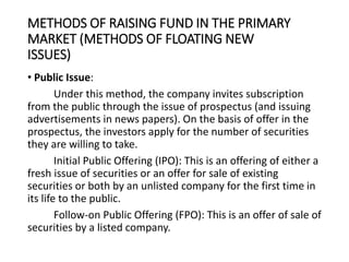 METHODS OF RAISING FUND IN THE PRIMARY
MARKET (METHODS OF FLOATING NEW
ISSUES)
• Public Issue:
Under this method, the company invites subscription
from the public through the issue of prospectus (and issuing
advertisements in news papers). On the basis of offer in the
prospectus, the investors apply for the number of securities
they are willing to take.
Initial Public Offering (IPO): This is an offering of either a
fresh issue of securities or an offer for sale of existing
securities or both by an unlisted company for the first time in
its life to the public.
Follow-on Public Offering (FPO): This is an offer of sale of
securities by a listed company.
 