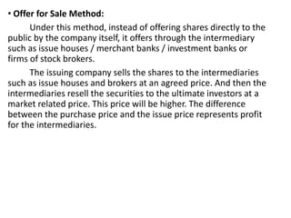 • Offer for Sale Method:
Under this method, instead of offering shares directly to the
public by the company itself, it offers through the intermediary
such as issue houses / merchant banks / investment banks or
firms of stock brokers.
The issuing company sells the shares to the intermediaries
such as issue houses and brokers at an agreed price. And then the
intermediaries resell the securities to the ultimate investors at a
market related price. This price will be higher. The difference
between the purchase price and the issue price represents profit
for the intermediaries.
 