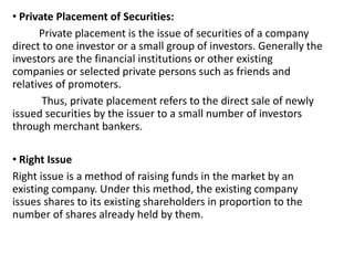 • Private Placement of Securities:
Private placement is the issue of securities of a company
direct to one investor or a small group of investors. Generally the
investors are the financial institutions or other existing
companies or selected private persons such as friends and
relatives of promoters.
Thus, private placement refers to the direct sale of newly
issued securities by the issuer to a small number of investors
through merchant bankers.
• Right Issue
Right issue is a method of raising funds in the market by an
existing company. Under this method, the existing company
issues shares to its existing shareholders in proportion to the
number of shares already held by them.
 
