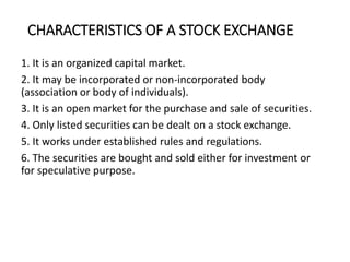 CHARACTERISTICS OF A STOCK EXCHANGE
1. It is an organized capital market.
2. It may be incorporated or non-incorporated body
(association or body of individuals).
3. It is an open market for the purchase and sale of securities.
4. Only listed securities can be dealt on a stock exchange.
5. It works under established rules and regulations.
6. The securities are bought and sold either for investment or
for speculative purpose.
 