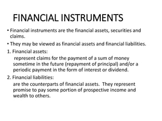 FINANCIAL INSTRUMENTS
• Financial instruments are the financial assets, securities and
claims.
• They may be viewed as financial assets and financial liabilities.
1. Financial assets:
represent claims for the payment of a sum of money
sometime in the future (repayment of principal) and/or a
periodic payment in the form of interest or dividend.
2. Financial liabilities:
are the counterparts of financial assets. They represent
promise to pay some portion of prospective income and
wealth to others.
 