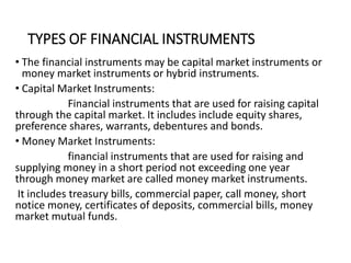 TYPES OF FINANCIAL INSTRUMENTS
• The financial instruments may be capital market instruments or
money market instruments or hybrid instruments.
• Capital Market Instruments:
Financial instruments that are used for raising capital
through the capital market. It includes include equity shares,
preference shares, warrants, debentures and bonds.
• Money Market Instruments:
financial instruments that are used for raising and
supplying money in a short period not exceeding one year
through money market are called money market instruments.
It includes treasury bills, commercial paper, call money, short
notice money, certificates of deposits, commercial bills, money
market mutual funds.
 