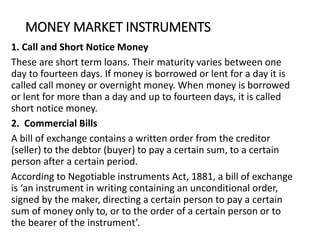 MONEY MARKET INSTRUMENTS
1. Call and Short Notice Money
These are short term loans. Their maturity varies between one
day to fourteen days. If money is borrowed or lent for a day it is
called call money or overnight money. When money is borrowed
or lent for more than a day and up to fourteen days, it is called
short notice money.
2. Commercial Bills
A bill of exchange contains a written order from the creditor
(seller) to the debtor (buyer) to pay a certain sum, to a certain
person after a certain period.
According to Negotiable instruments Act, 1881, a bill of exchange
is ‘an instrument in writing containing an unconditional order,
signed by the maker, directing a certain person to pay a certain
sum of money only to, or to the order of a certain person or to
the bearer of the instrument’.
 