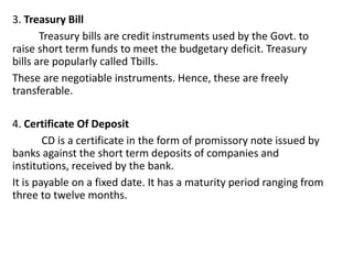 3. Treasury Bill
Treasury bills are credit instruments used by the Govt. to
raise short term funds to meet the budgetary deficit. Treasury
bills are popularly called Tbills.
These are negotiable instruments. Hence, these are freely
transferable.
4. Certificate Of Deposit
CD is a certificate in the form of promissory note issued by
banks against the short term deposits of companies and
institutions, received by the bank.
It is payable on a fixed date. It has a maturity period ranging from
three to twelve months.
 