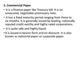 5. Commercial Paper
• It is a finance paper like Treasury bill. It is an
unsecured, negotiable promissory note.
• It has a fixed maturity period ranging from three to
six months. It is generally issued by leading, nationally
reputed credit worthy and highly rated corporations.
• It is quite safe and highly liquid.
•It is issued in bearer form and on discount. It is also
known as industrial paper or corporate paper.
 