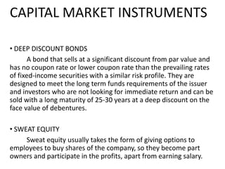 CAPITAL MARKET INSTRUMENTS
• DEEP DISCOUNT BONDS
A bond that sells at a significant discount from par value and
has no coupon rate or lower coupon rate than the prevailing rates
of fixed-income securities with a similar risk profile. They are
designed to meet the long term funds requirements of the issuer
and investors who are not looking for immediate return and can be
sold with a long maturity of 25-30 years at a deep discount on the
face value of debentures.
• SWEAT EQUITY
Sweat equity usually takes the form of giving options to
employees to buy shares of the company, so they become part
owners and participate in the profits, apart from earning salary.
 