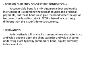 • FOREIGN CURRENCY CONVERTIBLE BONDS(FCCBs)
A convertible bond is a mix between a debt and equity
instrument. It is a bond having regular coupon and principal
payments, but these bonds also give the bondholder the option
to convert the bond into stock. FCCB is issued in a currency
different than the issuer's domestic currency.
• DERIVATIVES
A derivative is a financial instrument whose characteristics
and value depend upon the characteristics and value of some
underlying asset typically commodity, bond, equity, currency,
index, event etc.
 
