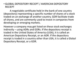 • GLOBAL DEPOSITORY RECIEPT / AMERICAN DEPOSITORY
RECIEPT
A negotiable certificate held in the bank of one country
(depository) representing a specific number of shares of a stock
traded on an exchange of another country. GDR facilitate trade
of shares, and are commonly used to invest in companies from
developing or emerging markets.
However a company may get listed on these stock exchanges
indirectly – using ADRs and GDRs. If the depository receipt is
traded in the United States of America (USA), it is called an
American Depository Receipt, or an ADR. If the depository
receipt is traded in a country other than USA, it is called a Global
Depository Receipt, or a GDR.
 