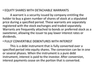 • EQUITY SHARES WITH DETACHABLE WARRANTS
A warrant is a security issued by company entitling the
holder to buy a given number of shares of stock at a stipulated
price during a specified period. These warrants are separately
registered with the stock exchanges and traded separately.
Warrants are frequently attached to bonds or preferred stock as a
sweetener, allowing the issuer to pay lower interest rates or
dividends.
• FULLY CONVERTIBLE DEBENTURES WITH INTEREST
This is a debt instrument that is fully converted over a
specified period into equity shares. The conversion can be in one
or several phases. When the instrument is a pure debt
instrument, interest is paid to the investor. After conversion,
interest payments cease on the portion that is converted.
 