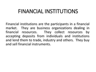 FINANCIAL INSTITUTIONS
Financial institutions are the participants in a financial
market. They are business organizations dealing in
financial resources. They collect resources by
accepting deposits from individuals and institutions
and lend them to trade, industry and others. They buy
and sell financial instruments.
 