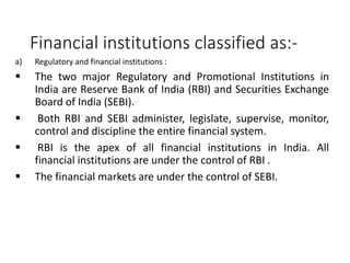 Financial institutions classified as:-
a) Regulatory and financial institutions :
 The two major Regulatory and Promotional Institutions in
India are Reserve Bank of India (RBI) and Securities Exchange
Board of India (SEBI).
 Both RBI and SEBI administer, legislate, supervise, monitor,
control and discipline the entire financial system.
 RBI is the apex of all financial institutions in India. All
financial institutions are under the control of RBI .
 The financial markets are under the control of SEBI.
 