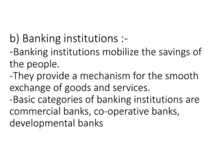 b) Banking institutions :-
-Banking institutions mobilize the savings of
the people.
-They provide a mechanism for the smooth
exchange of goods and services.
-Basic categories of banking institutions are
commercial banks, co-operative banks,
developmental banks
 