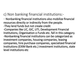 c) Non banking financial institutions:-
- Nonbanking financial institutions also mobilize financial
resources directly or indirectly from the people.
-They lend funds but not create credit
-Companies like LIC, GIC, UTI, Development Financial
Institutions, Organisation o Funds etc. fall in this category.
-Nonbanking financial institutions can be categorized as
investment companies, housing companies, leasing
companies, hire purchase companies, specialized financial
institutions (EXIM Bank etc.) investment institutions, state
level institutions etc
 