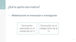 ¿Qué te aporta esta materia?
▹ Alfabetización en innovación e investigación
2
3
Formación
avanzada en el
campo de la I-I
Formación en el
código ético de la
I-I
 