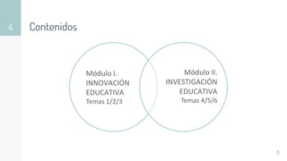 Contenidos
4
5
Módulo I.
INNOVACIÓN
EDUCATIVA
Temas 1/2/3
Módulo II.
INVESTIGACIÓN
EDUCATIVA
Temas 4/5/6
 