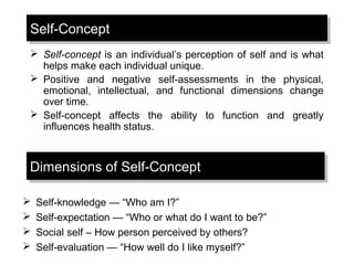 Self-ConceptSelf-Concept
 Self-concept is an individual’s perception of self and is what
helps make each individual unique.
 Positive and negative self-assessments in the physical,
emotional, intellectual, and functional dimensions change
over time.
 Self-concept affects the ability to function and greatly
influences health status.
Dimensions of Self-ConceptDimensions of Self-Concept
 Self-knowledge — “Who am I?”
 Self-expectation — “Who or what do I want to be?”
 Social self – How person perceived by others?
 Self-evaluation — “How well do I like myself?”
 